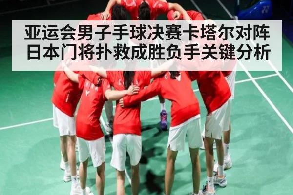 亚运会男子手球决赛卡塔尔对阵日本门将扑救成胜负手关键分析